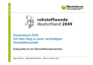 www.oeko.de
Deutschland 2049
Auf dem Weg zu einer nachhaltigen
Rohstoffwirtschaft
Eckpunkte für ein Rohstoffwendeszenario
Katja Hünecke Stakeholder Workshop Berlin, 5. Februar 2015
 