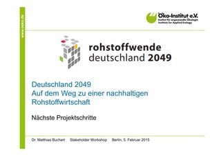 www.oeko.de
Deutschland 2049
Auf dem Weg zu einer nachhaltigen
Rohstoffwirtschaft
Nächste Projektschritte
Dr. Matthias Buchert Stakeholder Workshop Berlin, 5. Februar 2015
 