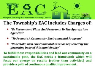 The Township’s EAC Includes Charges of:
 “To Recommend Plans And Programs To The Appropriate
Agencies”
 “To Promote A Community Environmental Program”
 “Undertake such environmental tasks as requested by the
governing body of this municipality”
To fulfill these responsibilities and lead our community on a
sustainable path, the EAC needs a framework which will
focus our energy on results (rather than activities) and
provide a path of continuous quality improvement.
 