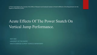 Acute Effects Of The Power Snatch On
Vertical Jump Performance.
NICK DIAZ
UNIVERSITY OF THE PACIFIC
HEALTH EXERCISE & SPORT SCIENCES DEPARTMENT
A Thesis Submitted to the Faculty of the Office of Research and Graduate Studies In Partial Fulfillment of the Requirements for the
Degree of MASTER OF ARTS.
 