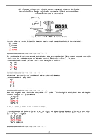 D20 - Resolver problema com números naturais, envolvendo diferentes significados
da multiplicação ou divisão: multiplicação comparativa, idéia de proporcionalidade,
configuração retangular e combinatória.
2
Dessas latas de massa de tomate, quantas são necessárias para equilibrar 2 kg de açúcar?
(A) 2 latas
(B) 4 latas.
(C) 6 latas
(D) 8 latas.
****************************************
Os moradores do bairro Vera Cruz arrecadaram para algumas famílias 6 290 cestas básicas, que serão
distribuídas em duas semanas. Na primeira semana, foram distribuídas 3 178 cestas.
Quantas cestas ficaram para ser distribuídas na segunda semana?
A) 3 012
B) 3 112
C) 3 122
D) 3 128
****************************************
Amanda e Laura têm juntas 31 bonecas. Amanda tem 19 bonecas.
Quantas bonecas Laura tem?
A) 8
B) 12
C) 28
D) 56
****************************************
Em uma viagem, um caminhão transporta 2.250 tijolos. Quantos tijolos transportará em 35 viagens,
levando sempre essa quantidade?
(A) 76.550
(B) 77.750
(C) 78.750
(D) 78.785
*******************************************************
Cecília comprou um televisor por R$ 4.200,00. Pagou em 8 prestações mensais iguais. Qual foi o valor
de cada apresentação?
(A) R$ 521,00
(B) R$ 522,00
(C) R$ 525,00
(D) R$ 1.525,00
***************************************
 