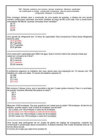 D20 - Resolver problema com números naturais, envolvendo diferentes significados
da multiplicação ou divisão: multiplicação comparativa, idéia de proporcionalidade,
configuração retangular e combinatória.
3
Para conseguir dinheiro para a construção de uma quadra de esportes, a diretora de uma escola
mandou confeccionar camisetas que foram vendidas ao preço de R$ 12,00 cada. Com a venda foram
arrecadados R$ 996,00. Quantas camisetas foram vendidas?
(A) 73
(B) 74
(C) 83
(D) 84
***************************************
Uma garrafa de refrigerante tem 1,5 litros de capacidade. Para comprarmos 9 litros deste refrigerante
devemos pedir
(A) 6 garrafas.
(B) 7 garrafas.
(C) 7,5 garrafas.
(D) 8 garrafas.
***************************************
Uma caneca tem capacidade para 280ml de água. Qual o número máximo de canecas cheias que
cabem em uma jarra de 2 litros?
(A) 2 canecas.
(B) 3 canecas.
(C) 7 canecas.
(D) 28 canecas.
***************************************
A professora organizou os trabalhos dos seus alunos para uma exposição em 12 colunas com 126
trabalhos em cada uma delas. O número de trabalhos expostos foi
(A) 368
(B) 378
(C) 1.412
(D) 1.512
***************************************
Bel comprou 3 blusas (cinza, azul e vermelha) e ela tem 2 saias (preta e branca). Para ir a uma festa,
de quantas maneiras diferentes Bel poderá se vestir?
(A) 3
(B) 4
(C) 5
(D) 6
***************************************
Maria tem 5.039 envelopes. Ela quer guardá-los em caixas que só cabem 100 envelopes. Ao término do
trabalho, quantas caixas e qual a sobra de envelopes que ela terá?
(A) 5 caixas com 100 envelopes e sobra de 39 envelopes.
(B) 50 caixas com 100 envelopes e sobra de 39 envelopes.
(C) 53 caixas com 100 envelopes e sobra de 39 envelopes.
(D) 503 caixas com 100 envelopes e sobra de 9 envelopes.
****************************************
Uma escola está participando de um projeto de plantio em regiões de manguezais, cuidando da
conservação e preservação desse ecossistema. A diretora distribuiu 504 mudas de plantas entre as 12
turmas dessa escola.
O número de mudas que cada turma recebeu foi
 