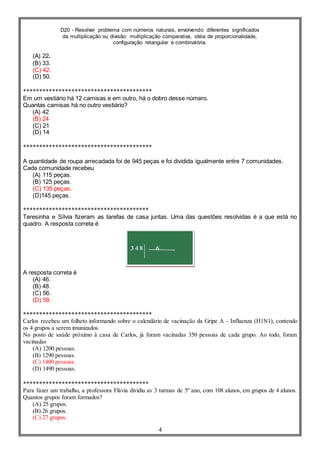 D20 - Resolver problema com números naturais, envolvendo diferentes significados
da multiplicação ou divisão: multiplicação comparativa, idéia de proporcionalidade,
configuração retangular e combinatória.
4
(A) 22.
(B) 33.
(C) 42.
(D) 50.
****************************************
Em um vestiário há 12 camisas e em outro, há o dobro desse número.
Quantas camisas há no outro vestiário?
(A) 42
(B) 24
(C) 21
(D) 14
****************************************
A quantidade de roupa arrecadada foi de 945 peças e foi dividida igualmente entre 7 comunidades.
Cada comunidade recebeu
(A) 115 peças.
(B) 125 peças.
(C) 135 peças.
(D)145 peças.
***************************************
Teresinha e Sílvia fizeram as tarefas de casa juntas. Uma das questões resolvidas é a que está no
quadro. A resposta correta é
A resposta correta é
(A) 46.
(B) 48.
(C) 56.
(D) 58.
****************************************
Carlos recebeu um folheto informando sobre o calendário de vacinação da Gripe A - Influenza (H1N1), contendo
os 4 grupos a serem imunizados.
No posto de saúde próximo à casa de Carlos, já foram vacinadas 350 pessoas de cada grupo. Ao todo, foram
vacinadas
(A) 1200 pessoas.
(B) 1290 pessoas.
(C) 1400 pessoas.
(D) 1490 pessoas.
***************************************
Para fazer um trabalho, a professora Flávia dividiu as 3 turmas de 5º ano, com 108 alunos, em grupos de 4 alunos.
Quantos grupos foram formados?
(A) 25 grupos.
(B) 26 grupos.
(C) 27 grupos.
 