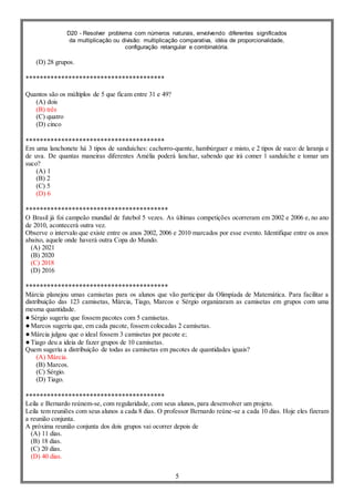D20 - Resolver problema com números naturais, envolvendo diferentes significados
da multiplicação ou divisão: multiplicação comparativa, idéia de proporcionalidade,
configuração retangular e combinatória.
5
(D) 28 grupos.
***************************************
Quantos são os múltiplos de 5 que ficam entre 31 e 49?
(A) dois
(B) três
(C) quatro
(D) cinco
***************************************
Em uma lanchonete há 3 tipos de sanduíches: cachorro-quente, hambúrguer e misto, e 2 tipos de suco: de laranja e
de uva. De quantas maneiras diferentes Amélia poderá lanchar, sabendo que irá comer 1 sanduíche e tomar um
suco?
(A) 1
(B) 2
(C) 5
(D) 6
****************************************
O Brasil já foi campeão mundial de futebol 5 vezes. As últimas competições ocorreram em 2002 e 2006 e, no ano
de 2010, acontecerá outra vez.
Observe o intervalo que existe entre os anos 2002, 2006 e 2010 marcados por esse evento. Identifique entre os anos
abaixo, aquele onde haverá outra Copa do Mundo.
(A) 2021
(B) 2020
(C) 2018
(D) 2016
****************************************
Márcia planejou umas camisetas para os alunos que vão participar da Olimpíada de Matemática. Para facilitar a
distribuição das 123 camisetas, Márcia, Tiago, Marcos e Sérgio organizaram as camisetas em grupos com uma
mesma quantidade.
●Sérgio sugeriu que fossem pacotes com 5 camisetas.
●Marcos sugeriu que, em cada pacote, fossem colocadas 2 camisetas.
●Márcia julgou que o ideal fossem 3 camisetas por pacote e;
●Tiago deu a ideia de fazer grupos de 10 camisetas.
Quem sugeriu a distribuição de todas as camisetas em pacotes de quantidades iguais?
(A) Márcia.
(B) Marcos.
(C) Sérgio.
(D) Tiago.
***************************************
Leila e Bernardo reúnem-se, com regularidade, com seus alunos, para desenvolver um projeto.
Leila tem reuniões com seus alunos a cada 8 dias. O professor Bernardo reúne-se a cada 10 dias. Hoje eles fizeram
a reunião conjunta.
A próxima reunião conjunta dos dois grupos vai ocorrer depois de
(A) 11 dias.
(B) 18 dias.
(C) 20 dias.
(D) 40 dias.
 