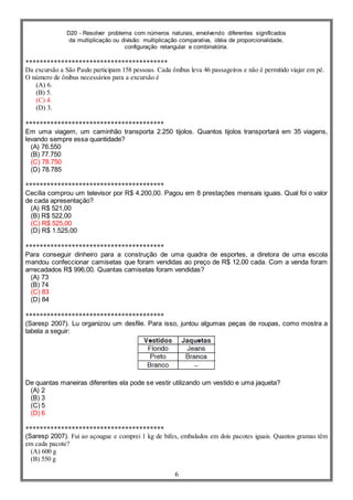 D20 - Resolver problema com números naturais, envolvendo diferentes significados
da multiplicação ou divisão: multiplicação comparativa, idéia de proporcionalidade,
configuração retangular e combinatória.
6
****************************************
Da excursão a São Paulo participam 158 pessoas. Cada ônibus leva 46 passageiros e não é permitido viajar em pé.
O número de ônibus necessários para a excursão é
(A) 6.
(B) 5.
(C) 4.
(D) 3.
***************************************
Em uma viagem, um caminhão transporta 2.250 tijolos. Quantos tijolos transportará em 35 viagens,
levando sempre essa quantidade?
(A) 76.550
(B) 77.750
(C) 78.750
(D) 78.785
***************************************
Cecília comprou um televisor por R$ 4.200,00. Pagou em 8 prestações mensais iguais. Qual foi o valor
de cada apresentação?
(A) R$ 521,00
(B) R$ 522,00
(C) R$ 525,00
(D) R$ 1.525,00
***************************************
Para conseguir dinheiro para a construção de uma quadra de esportes, a diretora de uma escola
mandou confeccionar camisetas que foram vendidas ao preço de R$ 12,00 cada. Com a venda foram
arrecadados R$ 996,00. Quantas camisetas foram vendidas?
(A) 73
(B) 74
(C) 83
(D) 84
***************************************
(Saresp 2007). Lu organizou um desfile. Para isso, juntou algumas peças de roupas, como mostra a
tabela a seguir:
De quantas maneiras diferentes ela pode se vestir utilizando um vestido e uma jaqueta?
(A) 2
(B) 3
(C) 5
(D) 6
***************************************
(Saresp 2007). Fui ao açougue e comprei 1 kg de bifes, embalados em dois pacotes iguais. Quantos gramas têm
em cada pacote?
(A) 600 g
(B) 550 g
 