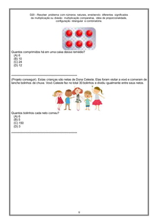 D20 - Resolver problema com números naturais, envolvendo diferentes significados
da multiplicação ou divisão: multiplicação comparativa, idéia de proporcionalidade,
configuração retangular e combinatória.
9
Quantos comprimidos há em uma caixa desse remédio?
(A) 6
(B) 10
(C) 24
(D) 12
*******************************************************
(Projeto conseguir). Estas crianças são netas de Dona Celeste. Elas foram visitar a vovó e comeram de
lanche bolinhos de chuva. Vovó Celeste fez no total 30 bolinhos e dividiu igualmente entre seus netos.
Quantos bolinhos cada neto comeu?
(A) 6
(B) 5
(C) 150
(D) 3
*******************************************************
 