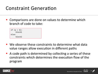 14	
  
§  Comparisons	
  are	
  done	
  on	
  values	
  to	
  determine	
  which	
  
branch	
  of	
  code	
  to	
  take:	
  
§  We	
  observe	
  these	
  constraints	
  to	
  determine	
  what	
  data	
  
value	
  ranges	
  allow	
  execu;on	
  in	
  diﬀerent	
  paths	
  	
  
§  A	
  code	
  path	
  is	
  determined	
  by	
  collec;ng	
  a	
  series	
  of	
  these	
  
constraints	
  which	
  determines	
  the	
  execu;on	
  ﬂow	
  of	
  the	
  
program	
  	
  
Constraint	
  Genera;on	
  
if	
  (a	
  >	
  b):	
  
	
  block1	
  
else:	
  
	
  block2	
  
 