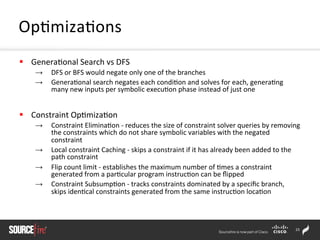 23	
  
§  Genera;onal	
  Search	
  vs	
  DFS	
  
→  DFS	
  or	
  BFS	
  would	
  negate	
  only	
  one	
  of	
  the	
  branches	
  	
  
→  Genera;onal	
  search	
  negates	
  each	
  condi;on	
  and	
  solves	
  for	
  each,	
  genera;ng	
  
many	
  new	
  inputs	
  per	
  symbolic	
  execu;on	
  phase	
  instead	
  of	
  just	
  one	
  
§  Constraint	
  Op;miza;on	
  
→  Constraint	
  Elimina;on	
  -­‐	
  reduces	
  the	
  size	
  of	
  constraint	
  solver	
  queries	
  by	
  removing	
  
the	
  constraints	
  which	
  do	
  not	
  share	
  symbolic	
  variables	
  with	
  the	
  negated	
  
constraint	
  
→  Local	
  constraint	
  Caching	
  -­‐	
  skips	
  a	
  constraint	
  if	
  it	
  has	
  already	
  been	
  added	
  to	
  the	
  
path	
  constraint	
  	
  
→  Flip	
  count	
  limit	
  -­‐	
  establishes	
  the	
  maximum	
  number	
  of	
  ;mes	
  a	
  constraint	
  
generated	
  from	
  a	
  par;cular	
  program	
  instruc;on	
  can	
  be	
  ﬂipped	
  
→  Constraint	
  Subsump;on	
  -­‐	
  tracks	
  constraints	
  dominated	
  by	
  a	
  speciﬁc	
  branch,	
  
skips	
  iden;cal	
  constraints	
  generated	
  from	
  the	
  same	
  instruc;on	
  loca;on	
  
Op;miza;ons	
  
 