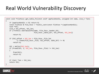 29	
  
Real	
  World	
  Vulnerability	
  Discovery	
  
const	
  void	
  *FileFace::get_table_fn(const	
  void*	
  appFaceHandle,	
  unsigned	
  int	
  name,	
  size_t	
  *len)	
  
{	
  
	
  	
  	
  	
  if	
  (appFaceHandle	
  ==	
  0)	
  return	
  0;	
  
	
  	
  	
  	
  const	
  FileFace	
  &	
  file_face	
  =	
  *static_cast<const	
  FileFace	
  *>(appFaceHandle);	
  
	
  	
  	
  	
  void	
  *tbl;	
  
	
  	
  	
  	
  size_t	
  tbl_offset,	
  tbl_len;	
  
	
  	
  	
  	
  if	
  (!TtfUtil::GetTableInfo(name,	
  file_face._header_tbl,	
  	
  
	
  	
  	
  	
  	
  	
  	
  	
  	
  	
  	
  	
  	
  	
  	
  	
  	
  	
  	
  	
  	
  	
  	
  	
  	
  	
  	
  	
  	
  	
  	
  file_face._table_dir,	
  tbl_offset,	
  tbl_len))	
  
	
  	
  	
  	
  	
  	
  	
  	
  return	
  0;	
  
	
  
	
  	
  	
  	
  if	
  (tbl_offset	
  +	
  tbl_len	
  >	
  file_face._file_len	
  
	
  	
  	
  	
  	
  	
  	
  	
  	
  	
  	
  	
  ||	
  fseek(file_face._file,	
  tbl_offset,	
  SEEK_SET)	
  !=	
  0)	
  
	
  	
  	
  	
  	
  	
  	
  	
  return	
  0;	
  
	
  
	
  	
  	
  	
  tbl	
  =	
  malloc(tbl_len);	
  
	
  	
  	
  	
  if	
  (fread(tbl,	
  1,	
  tbl_len,	
  file_face._file)	
  !=	
  tbl_len)	
  
	
  	
  	
  	
  {	
  
	
  	
  	
  	
  	
  	
  	
  	
  free(tbl);	
  
	
  	
  	
  	
  	
  	
  	
  	
  return	
  0;	
  
	
  	
  	
  	
  }	
  
	
  
	
  	
  	
  	
  if	
  (len)	
  *len	
  =	
  tbl_len;	
  
	
  	
  	
  	
  return	
  tbl;	
  
}	
  
 