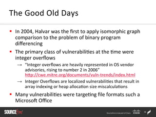 36	
  
§  In	
  2004,	
  Halvar	
  was	
  the	
  ﬁrst	
  to	
  apply	
  isomorphic	
  graph	
  
comparison	
  to	
  the	
  problem	
  of	
  binary	
  program	
  
diﬀerencing	
  	
  	
  
§  The	
  primary	
  class	
  of	
  vulnerabili;es	
  at	
  the	
  ;me	
  were	
  
integer	
  overﬂows	
  	
  
→  “Integer	
  overﬂows	
  are	
  heavily	
  represented	
  in	
  OS	
  vendor	
  
advisories,	
  rising	
  to	
  number	
  2	
  in	
  2006”	
  
hZp://cwe.mitre.org/documents/vuln-­‐trends/index.html	
  
→  Integer	
  Overﬂows	
  are	
  localized	
  vulnerabili;es	
  that	
  result	
  in	
  
array	
  indexing	
  or	
  heap	
  alloca;on	
  size	
  miscalcula;ons	
  	
  
§  Many	
  vulnerabili;es	
  were	
  targe;ng	
  ﬁle	
  formats	
  such	
  a	
  
Microsor	
  Oﬃce	
  
The	
  Good	
  Old	
  Days	
  	
  
 