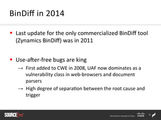 37	
  
§  Last	
  update	
  for	
  the	
  only	
  commercialized	
  BinDiﬀ	
  tool	
  
(Zynamics	
  BinDiﬀ)	
  was	
  in	
  2011	
  
§  Use-­‐arer-­‐free	
  bugs	
  are	
  king	
  
→  First	
  added	
  to	
  CWE	
  in	
  2008,	
  UAF	
  now	
  dominates	
  as	
  a	
  
vulnerability	
  class	
  in	
  web-­‐browsers	
  and	
  document	
  
parsers	
  
→  High	
  degree	
  of	
  separa;on	
  between	
  the	
  root	
  cause	
  and	
  
trigger	
  
BinDiﬀ	
  in	
  2014	
  
 