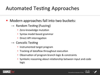 4	
  
§  Modern	
  approaches	
  fall	
  into	
  two	
  buckets:	
  
→  Random	
  Tes;ng	
  (Fuzzing)	
  
•  Zero-­‐knowledge	
  muta;on	
  	
  
•  Syntax	
  model	
  based	
  grammar	
  
•  Direct	
  API	
  interroga;on 	
   	
  	
  
→  Concolic	
  Tes;ng	
  
•  Instrumented	
  target	
  program	
  	
  
•  Tracking	
  of	
  dataﬂow	
  throughout	
  execu;on	
  
•  Observa;on	
  of	
  program	
  branch	
  logic	
  &	
  constraints	
  	
  
•  Symbolic	
  reasoning	
  about	
  rela;onship	
  between	
  input	
  and	
  code	
  
logic	
  	
  
	
  
Automated	
  Tes;ng	
  Approaches	
  
 