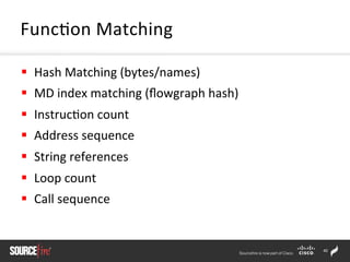 40	
  
§  Hash	
  Matching	
  (bytes/names)	
  
§  MD	
  index	
  matching	
  (ﬂowgraph	
  hash)	
  
§  Instruc;on	
  count	
  
§  Address	
  sequence	
  
§  String	
  references	
  
§  Loop	
  count	
  
§  Call	
  sequence	
  
Func;on	
  Matching	
  
 