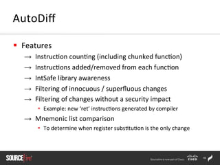 46	
  
§  Features	
  
→  Instruc;on	
  coun;ng	
  (including	
  chunked	
  func;on)	
  
→  Instruc;ons	
  added/removed	
  from	
  each	
  func;on	
  
→  IntSafe	
  library	
  awareness	
  	
  
→  Filtering	
  of	
  innocuous	
  /	
  superﬂuous	
  changes	
  
→  Filtering	
  of	
  changes	
  without	
  a	
  security	
  impact	
  
•  Example:	
  new	
  ‘ret’	
  instruc;ons	
  generated	
  by	
  compiler	
  
→  Mnemonic	
  list	
  comparison	
  
•  To	
  determine	
  when	
  register	
  subs;tu;on	
  is	
  the	
  only	
  change	
  
AutoDiﬀ	
  
 