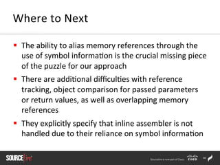 60	
  
§  The	
  ability	
  to	
  alias	
  memory	
  references	
  through	
  the	
  
use	
  of	
  symbol	
  informa;on	
  is	
  the	
  crucial	
  missing	
  piece	
  
of	
  the	
  puzzle	
  for	
  our	
  approach	
  	
  
§  There	
  are	
  addi;onal	
  diﬃcul;es	
  with	
  reference	
  
tracking,	
  object	
  comparison	
  for	
  passed	
  parameters	
  
or	
  return	
  values,	
  as	
  well	
  as	
  overlapping	
  memory	
  
references	
  	
  
§  They	
  explicitly	
  specify	
  that	
  inline	
  assembler	
  is	
  not	
  
handled	
  due	
  to	
  their	
  reliance	
  on	
  symbol	
  informa;on	
  	
  
Where	
  to	
  Next	
  
 