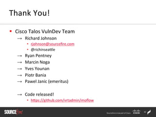 62	
  
§  Cisco	
  Talos	
  VulnDev	
  Team	
  
→  Richard	
  Johnson	
  
•  rjohnson@sourceﬁre.com	
  	
  
•  @richinseaZle	
  
→  Ryan	
  Pentney	
  	
  
→  Marcin	
  Noga	
  
→  Yves	
  Younan	
  
→  Piotr	
  Bania	
  
→  Pawel	
  Janic	
  (emeritus)	
  
→  Code	
  released!	
  
•  hZps://github.com/vrtadmin/moﬂow	
  
Thank	
  You!	
  
 