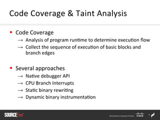 9	
  
§  Code	
  Coverage	
  
→  Analysis	
  of	
  program	
  run;me	
  to	
  determine	
  execu;on	
  ﬂow	
  
→  Collect	
  the	
  sequence	
  of	
  execu;on	
  of	
  basic	
  blocks	
  and	
  
branch	
  edges	
  	
  
§  Several	
  approaches	
  	
  
→  Na;ve	
  debugger	
  API	
  	
  
→  CPU	
  Branch	
  Interrupts	
  	
  
→  Sta;c	
  binary	
  rewri;ng	
  	
  
→  Dynamic	
  binary	
  instrumenta;on	
  	
  
Code	
  Coverage	
  &	
  Taint	
  Analysis	
  
 
