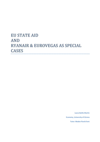  
	
  
	
  
EU	
  STATE	
  AID	
  	
  
AND	
  
RYANAIR	
  &	
  EUROVEGAS	
  AS	
  SPECIAL	
  
CASES	
  
	
  
	
  
	
  
	
  
	
  
	
  
	
  
	
  
	
  
	
  
	
  
	
  
	
  
	
  
	
  
	
  
Laura	
  Batlle	
  Martín	
  
Economy,	
  University	
  of	
  Girona	
  
Tutor:	
  Modes	
  Fluvià	
  Font	
  
	
  
 