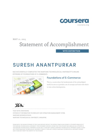 coursera.org
Statement of Accomplishment
WITH DISTINCTION
MAY 21, 2015
SURESH ANANTPURKAR
HAS SUCCESSFULLY COMPLETED THE NANYANG TECHNOLOGICAL UNIVERSITY'S ONLINE
OFFERING OF FOUNDATIONS OF E-COMMERCE.
Foundations of E-Commerce
This is a course about the fundamentals of the online/digital
world. Its aim is to provide a set of concepts and tools with which
to view online developments.
VIJAY SETHI (PROFESSOR)
DIVISION OF INFORMATION TECHNOLOGY AND OPERATIONS MANAGEMENT (ITOM)
NANYANG BUSINESS SCHOOL
NANYANG TECHNOLOGICAL UNIVERSITY, SINGAPORE
PLEASE NOTE: THE ONLINE OFFERING OF THIS CLASS DOES NOT REFLECT THE ENTIRE CURRICULUM OFFERED TO STUDENTS ENROLLED AT
THE NANYANG TECHNOLOGICAL UNIVERSITY. THIS STATEMENT DOES NOT AFFIRM THAT THIS STUDENT WAS ENROLLED AS A STUDENT AT
THE NANYANG TECHNOLOGICAL UNIVERSITY IN ANY WAY. IT DOES NOT CONFER A NANYANG TECHNOLOGICAL UNIVERSITY GRADE; IT DOES
NOT CONFER NANYANG TECHNOLOGICAL UNIVERSITY CREDIT; IT DOES NOT CONFER A NANYANG TECHNOLOGICAL UNIVERSITY DEGREE;
AND IT DOES NOT VERIFY THE IDENTITY OF THE STUDENT
 