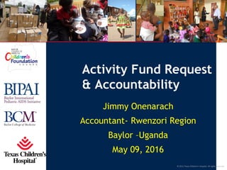 © 2011 Texas Children’s Hospital. All rights reserved.
Activity Fund Request
& Accountability
Jimmy Onenarach
Accountant- Rwenzori Region
Baylor –Uganda
May 09, 2016
 