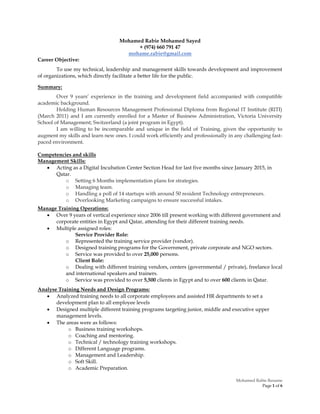 Mohamed Rabie Resume
Page 1 of 6
Mohamed Rabie Mohamed Sayed
+ (974) 660 791 47
mohame.rabie@gmail.com
Career Objective:
To use my technical, leadership and management skills towards development and improvement
of organizations, which directly facilitate a better life for the public.
Summary:
Over 9 years’ experience in the training and development field accompanied with compatible
academic background.
Holding Human Resources Management Professional Diploma from Regional IT Institute (RITI)
(March 2011) and I am currently enrolled for a Master of Business Administration, Victoria University
School of Management; Switzerland (a joint program in Egypt).
I am willing to be incomparable and unique in the field of Training, given the opportunity to
augment my skills and learn new ones. I could work efficiently and professionally in any challenging fast-
paced environment.
Competencies and skills
Management Skills:
 Acting as a Digital Incubation Center Section Head for last five months since January 2015, in
Qatar.
o Setting 6 Months implementation plans for strategies.
o Managing team.
o Handling a poll of 14 startups with around 50 resident Technology entrepreneurs.
o Overlooking Marketing campaigns to ensure successful intakes.
Manage Training Operations:
 Over 9 years of vertical experience since 2006 till present working with different government and
corporate entities in Egypt and Qatar, attending for their different training needs.
 Multiple assigned roles:
Service Provider Role:
o Represented the training service provider (vendor).
o Designed training programs for the Government, private corporate and NGO sectors.
o Service was provided to over 25,000 persons.
Client Role:
o Dealing with different training vendors, centers (governmental / private), freelance local
and international speakers and trainers.
o Service was provided to over 5,500 clients in Egypt and to over 600 clients in Qatar.
Analyse Training Needs and Design Programs:
 Analyzed training needs to all corporate employees and assisted HR departments to set a
development plan to all employee levels
 Designed multiple different training programs targeting junior, middle and executive upper
management levels.
 The areas were as follows:
o Business training workshops.
o Coaching and mentoring.
o Technical / technology training workshops.
o Different Language programs.
o Management and Leadership.
o Soft Skill.
o Academic Preparation.
 