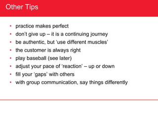 Other Tips
• practice makes perfect
• don’t give up – it is a continuing journey
• be authentic, but ‘use different muscles’
• the customer is always right
• play baseball (see later)
• adjust your pace of ‘reaction’ – up or down
• fill your ‘gaps’ with others
• with group communication, say things differently
 
