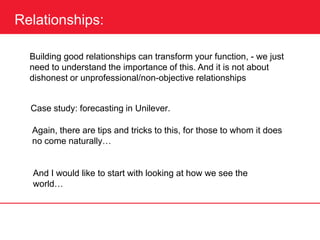 Relationships:
Building good relationships can transform your function, - we just
need to understand the importance of this. And it is not about
dishonest or unprofessional/non-objective relationships
Case study: forecasting in Unilever.
Again, there are tips and tricks to this, for those to whom it does
no come naturally…
And I would like to start with looking at how we see the
world…
 
