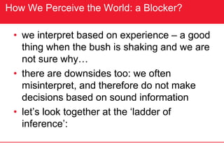 How We Perceive the World: a Blocker?
• we interpret based on experience – a good
thing when the bush is shaking and we are
not sure why…
• there are downsides too: we often
misinterpret, and therefore do not make
decisions based on sound information
• let’s look together at the ‘ladder of
inference’:
 