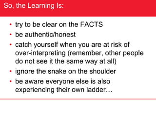 So, the Learning Is:
• try to be clear on the FACTS
• be authentic/honest
• catch yourself when you are at risk of
over-interpreting (remember, other people
do not see it the same way at all)
• ignore the snake on the shoulder
• be aware everyone else is also
experiencing their own ladder…
 