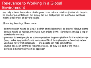 Relevance to Working in a Global
Environment
Not only is there the obvious challenge of cross cultural relations (that would have to
be another presentation) but simply the fact that people are in different locations
means adjustment on several levels.
Some key learnings I have made:
- communication has to be EVEN clearer, and speech must be slower, without idioms
- contact has to be regular, otherwise trust breaks down - schedule it in/keep a log of
stakeholder contact
- you need to meet people as soon as possible, to give a platform for the relationship
(easy to be aggressive/come across as difficult through a phone 'meeting', when
you have never met personally – and people can hide behind this)
- involve people in central or regional projects, so they feel part of the whole
- develop a mentoring system or approach
 