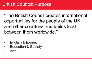 British Council: Purpose
“The British Council creates international
opportunities for the people of the UK
and other countries and builds trust
between them worldwide.”
• English & Exams
• Education & Society
• Arts
 