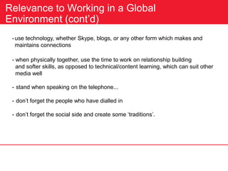 Relevance to Working in a Global
Environment (cont’d)
-use technology, whether Skype, blogs, or any other form which makes and
maintains connections
- when physically together, use the time to work on relationship building
and softer skills, as opposed to technical/content learning, which can suit other
media well
- stand when speaking on the telephone...
- don’t forget the people who have dialled in
- don’t forget the social side and create some ‘traditions’.
 
