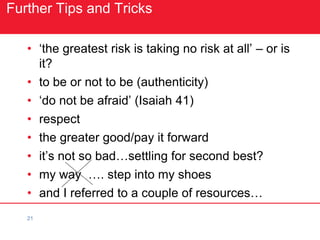 21
Further Tips and Tricks
• ‘the greatest risk is taking no risk at all’ – or is
it?
• to be or not to be (authenticity)
• ‘do not be afraid’ (Isaiah 41)
• respect
• the greater good/pay it forward
• it’s not so bad…settling for second best?
• my way …. step into my shoes
• and I referred to a couple of resources…
 