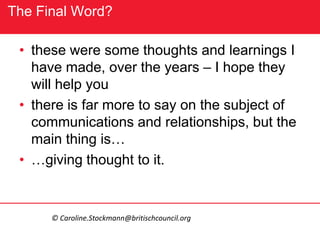 The Final Word?
• these were some thoughts and learnings I
have made, over the years – I hope they
will help you
• there is far more to say on the subject of
communications and relationships, but the
main thing is…
• …giving thought to it.
© Caroline.Stockmann@britischcouncil.org
 