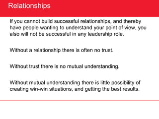 Relationships
If you cannot build successful relationships, and thereby
have people wanting to understand your point of view, you
also will not be successful in any leadership role.
Without a relationship there is often no trust.
Without trust there is no mutual understanding.
Without mutual understanding there is little possibility of
creating win-win situations, and getting the best results.
 