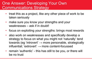 One Answer: Developing Your Own
Communications Strategy
• treat this as a project, like any other piece of work to be
taken seriously
• make sure you know your strengths and your
weaknesses – ask if in doubt!
• focus on exploiting your strengths: brings most rewards
• also work on weaknesses and specifically develop a
strategy to focus on what you might not ‘naturally’ tend
towards (eg ‘introvert’ → more personable, strategically
influential; ‘extrovert’ → more content-focussed
• remain ‘authentic’ - this has still to be you, or there will
be no trust
 