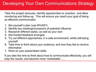Developing Your Own Communications Strategy
Take this project seriously, identify opportunities to ‘practice’, and allow
monitoring and follow-up. This will ensure you reach your goal of being
an effective communicator.
1. Set yourself a plan (use RIVAS?)
2. Identify key meetings/occasions of potential influence
3. Research different styles, as well as your own
4. Get trusted feedback arranged
5. Try out different approaches, in a safe environment, whilst still being
yourself
6. Take time to think about your audience, and how they like to receive
information
7. Work on your presentation skills.
If you take the time to think about how to communicate effectively, you will
reap the results, and become more ‘marketable’…..
 