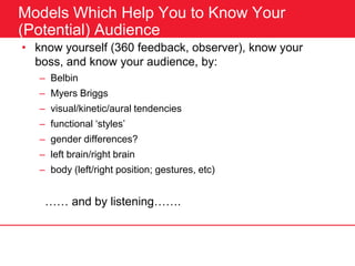 Models Which Help You to Know Your
(Potential) Audience
• know yourself (360 feedback, observer), know your
boss, and know your audience, by:
– Belbin
– Myers Briggs
– visual/kinetic/aural tendencies
– functional ‘styles’
– gender differences?
– left brain/right brain
– body (left/right position; gestures, etc)
…… and by listening…….
 