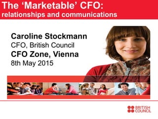 The ‘Marketable’ CFO:
relationships and communications
Caroline Stockmann
CFO, British Council
CFO Zone, Vienna
8th May 2015
 