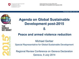Federal Department of Foreign Affairs FDFA
Swiss Agency for Development and Cooperation SDC
Presentation GMH, 09.07.2014
Agenda on Global Sustainable
Development post-2015
&
Peace and armed violence reduction
Michael Gerber
Special Representative for Global Sustainable Development
Regional Review Conference on Geneva Declaration
Geneva, 9 July 2014
 