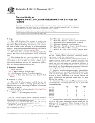 Designation: D 2092 – 95 (Reapproved 2001)e1
Standard Guide for
Preparation of Zinc-Coated (Galvanized) Steel Surfaces for
Painting1
This standard is issued under the ﬁxed designation D 2092; the number immediately following the designation indicates the year of
original adoption or, in the case of revision, the year of last revision. A number in parentheses indicates the year of last reapproval. A
superscript epsilon (e) indicates an editorial change since the last revision or reapproval.
This standard has been approved for use by agencies of the Department of Defense.
e1
NOTE—Footnote 3 was corrected editorially in June 2001.
1. Scope
1.1 This guide describes eight methods of treating new
zinc-coated (galvanized) surfaces produced by either the hot-
dip method or by electroplating. This practice covers surfaces
that have not been treated previously at the mill to provide
temporary protection against staining by moisture other than by
easily removed protective oils (see Appendix X1).
1.2 The values stated in SI units are to be regarded as the
standard. The values given in parentheses are for information
only.
1.3 This standard does not purport to address all of the
safety concerns, if any, associated with its use. It is the
responsibility of the user of this standard to establish appro-
priate safety and health practices and determine the applica-
bility of regulatory limitations prior to use.
2. Referenced Documents
2.1 ASTM Standards:
D 1193 Speciﬁcation for Reagent Water2
2.2 Steel Structures Painting Council Speciﬁcation:
Paint No. 27 Basic Zinc Chromate-Vinyl Butyrol Wash
Primer3
3. Summary of Guide
3.1 This guide describes treatment methods that provide
galvanized surfaces suitable for painting, speciﬁcally so that an
applied coating system can develop the adhesion necessary for
satisfactory service life.
3.2 Eight methods of surface preparation (Note 1 and Note
2) are covered as follows:
3.2.1 Method A—Zinc Phosphate Treatment.
3.2.2 Method B—Chromate Treatment.
3.2.3 Method C—Aqueous Chromic-Organic Treatment.
3.2.4 Method D—Acid-Curing Resinous Treatment.
3.2.5 Method E—Annealing Heat Treatments.
3.2.6 Method F—Amorphous Complex-Oxide Treatment.
3.2.7 Method G—Abrasive Blast Cleaning.
3.2.8 Method H—Fluro-Titanic/Zirconic Polymer Treat-
ment.
NOTE 1—Materials employed in these methods of treatment are avail-
able from a number of sources as proprietary compounds or methods.
Selection may be made from available sources.
NOTE 2—The use of solvents containing volatile organic compounds to
prepare or treat the surface of metal components contributes to air
pollution in the same manner as the use of solvent containing paints and
coatings. The user of this standard must determine the applicability of
appropriate regulations governing the volatile organic compound content
of the materials used in a shop application (Miscellaneous Metal Parts),
ﬁeld painting (Architectural), or speciﬁc process industry.
3.3 Variations in surface preparation produce end conditions
that differ, hence do not necessarily yield identical results when
paints are subsequently applied. Service conditions will dictate
the type of surface preparation to be selected, although the
quality produced by any individual method may vary with
different zinc coatings.
3.4 Galvanized surfaces are treated by using various meth-
ods and apparatus; satisfactory application may be made at the
following locations:
Mill Plant Field
Method A Y Y Y
Method B Y Y ...
Method C Y Y ...
Method D Y Y Y
Method E Y ... ...
Method F Y Y ...
Method G Y Y Y
Method H Y Y ...
3.5 This guide does not describe the cleaning necessary to
provide a zinc-coated (galvanized) surface suitable for the
application of the treatments. Many cleaning methods are
applicable and should be agreed upon between the purchaser
and the supplier.
1
This guide is under the jurisdiction of ASTM Committee D01 on Paint and
Related Coatings, Materials, and Applications and is the direct responsibility of
Subcommittee D01.46 on Industrial Protective Coatings.
Current edition approved April 15, 1995. Published June 1995. Originally
published as D 2092 – 86. Last previous edition D 2092 – 86 (1993).
2
ASTM Book of Standards, Vol 11.01.
3
Available from The Society For Protective Coatings (SSPC), 2100 Wharton St.,
Suite 310, Pittsburgh, PA 15203–1951.
1
Copyright © ASTM International, 100 Barr Harbor Drive, PO Box C700, West Conshohocken, PA 19428-2959, United States.
 