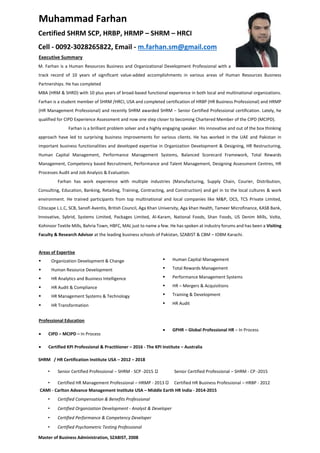 Muhammad Farhan
Certified SHRM SCP, HRBP, HRMP – SHRM – HRCI
Cell - 0092-3028265822, Email - m.farhan.sm@gmail.com
Executive Summary
M. Farhan is a Human Resources Business and Organizational Development Professional with a
track record of 10 years of significant value-added accomplishments in various areas of Human Resources Business
Partnerships. He has completed
MBA (HRM & SHRD) with 10 plus years of broad-based functional experience in both local and multinational organizations.
Farhan is a student member of SHRM /HRCI, USA and completed certification of HRBP (HR Business Professional) and HRMP
(HR Management Professional) and recently SHRM awarded SHRM – Senior Certified Professional certification. Lately, he
qualified for CIPD Experience Assessment and now one step closer to becoming Chartered Member of the CIPD (MCIPD).
Farhan is a brilliant problem solver and a highly engaging speaker. His innovative and out of the box thinking
approach have led to surprising business improvements for various clients. He has worked in the UAE and Pakistan in
important business functionalities and developed expertise in Organization Development & Designing, HR Restructuring,
Human Capital Management, Performance Management Systems, Balanced Scorecard Framework, Total Rewards
Management, Competency based Recruitment, Performance and Talent Management, Designing Assessment Centres, HR
Processes Audit and Job Analysis & Evaluation.
Farhan has work experience with multiple industries (Manufacturing, Supply Chain, Courier, Distribution,
Consulting, Education, Banking, Retailing, Training, Contracting, and Construction) and gel in to the local cultures & work
environment. He trained participants from top multinational and local companies like M&P, OCS, TCS Private Limited,
Citiscape L.L.C, SCB, Sanofi Aventis, British Council, Aga Khan University, Aga khan Health, Tameer Microfinance, KASB Bank,
Innovative, Sybrid, Systems Limited, Packages Limited, Al-Karam, National Foods, Shan Foods, US Denim Mills, Volta,
Kohinoor Textile Mills, Bahria Town, HBFC, MAL just to name a few. He has spoken at industry forums and has been a Visiting
Faculty & Research Advisor at the leading business schools of Pakistan, SZABIST & CBM – IOBM Karachi.
Areas of Expertise
 Organization Development & Change  Human Capital Management
 Human Resource Development  Total Rewards Management
 HR Analytics and Business Intelligence  Performance Management Systems
 HR Audit & Compliance  HR – Mergers & Acquisitions
 HR Management Systems & Technology  Training & Development
 HR Transformation
Professional Education
 HR Audit
 CIPD – MCIPD – In Process
 GPHR – Global Professional HR – In Process
 Certified KPI Professional & Practitioner – 2016 - The KPI Institute – Australia
SHRM / HR Certification Institute USA – 2012 – 2018
• Senior Certified Professional – SHRM - SCP -2015 Senior Certified Professional – SHRM - CP -2015
• Certified HR Management Professional – HRMP - 2013 Certified HR Business Professional – HRBP - 2012
CAMI - Carlton Advance Management Institute USA – Middle Earth HR India - 2014-2015
• Certified Compensation & Benefits Professional
• Certified Organization Development - Analyst & Developer
• Certified Performance & Competency Developer
• Certified Psychometric Testing Professional
Master of Business Administration, SZABIST, 2008
 
