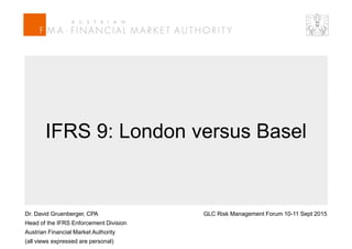 Dr. David Gruenberger, CPA
Head of the IFRS Enforcement Division
Austrian Financial Market Authority
(all views expressed are personal)
GLC Risk Management Forum 10-11 Sept 2015
IFRS 9: London versus Basel
 
