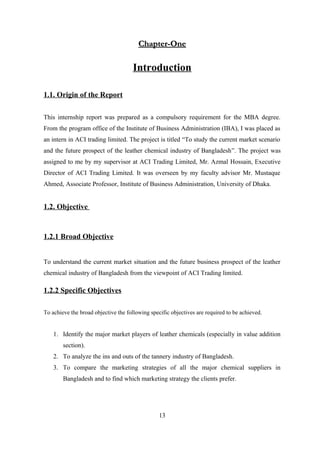 Chapter-OneChapter-One
Introduction
1.1. Origin of the Report
This internship report was prepared as a compulsory requirement for the MBA degree.
From the program office of the Institute of Business Administration (IBA), I was placed as
an intern in ACI trading limited. The project is titled “To study the current market scenario
and the future prospect of the leather chemical industry of Bangladesh”. The project was
assigned to me by my supervisor at ACI Trading Limited, Mr. Azmal Hossain, Executive
Director of ACI Trading Limited. It was overseen by my faculty advisor Mr. Mustaque
Ahmed, Associate Professor, Institute of Business Administration, University of Dhaka.
1.2. Objective
1.2.1 Broad Objective
To understand the current market situation and the future business prospect of the leather
chemical industry of Bangladesh from the viewpoint of ACI Trading limited.
1.2.2 Specific Objectives
To achieve the broad objective the following specific objectives are required to be achieved.
1. Identify the major market players of leather chemicals (especially in value addition
section).
2. To analyze the ins and outs of the tannery industry of Bangladesh.
3. To compare the marketing strategies of all the major chemical suppliers in
Bangladesh and to find which marketing strategy the clients prefer.
13
 