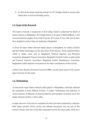 4. To find out the proper marketing strategy for ACI Trading limited to increase their
market share in crust and finishing section.
1.3. Scope of the Research
This report is basically a requirement of ACI trading limited to understand the details of
tannery industry in Bangladesh. ACI trading limited is the agent of Stahl (Holland), a well
renowned chemical supplier in the world. From the ACI’s point of view, they want to know
their competitors and how they are marketing in Bangladesh.
To know the major leather chemical market players in Bangladesh, the tannery factories
and their leather technologists are the main focus of this research. All the organized bodies
related to leather sector such as Bangladesh Chemical Importers and Merchants
Association, Bangladesh Tanners Association, Bangladesh Finished Leather, Leather goods
and Footwear Exporters Association, Bangladesh Leather Manufacturers Association,
Bangladesh Leather Importers Association are the major considerations of this research.
Leather Sector Business Promotion Council (LSBPC) was the prime source of all research
papers necessary for this study.
1.4. Methodology
To find out the major leather chemical market players in Bangladesh, I basically separated
the respondents in three different divisions 1) Leather Technologists and employees of
various tanneries, 2) Members of chemical importers and merchants association and 3) The
leather chemical retailers or whole sellers.
In depth interview of the first two respondent divisions have been scrupulously scrutinized.
Both formal question answer session and informal discussions were the part of this
research. Primary interviews of the third respondent sections have been made, which was a
14
 