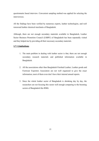 questionnaire based interview. Convenient sampling method was applied for selecting the
interviewees.
All the findings have been verified by numerous experts, leather technologists, and well
renowned leather chemical merchants of Bangladesh.
Although, there are not enough secondary materials available in Bangladesh, Leather
Sector Business Promotion Council (LSBPC) of Bangladesh has been repeatedly visited
and they helped me by providing all their necessary secondary materials.
1.7. Limitations
1. The main problem in dealing with leather sector is that, there are not enough
secondary research materials and published information available in
Bangladesh.
2. All the associations other than Bangladesh Finished Leather, Leather goods and
Footwear Exporters Association are not well organized to give the exact
information; most of them even don’t have their internal annual reports.
3. Since the whole leather sector of Bangladesh is shrinking day by day, the
researchers are not focusing this sector well enough comparing to the booming
sectors of Bangladesh like RMG.
15
 
