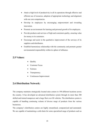• Attain a high level of productivity in all its operations through effective and
efficient use of resources, adoption of appropriate technology and alignment
with our core competencies.
• Develop its employees by encouraging empowerment and rewarding
innovation.
• Promote an environment for learning and personal growth of its employees.
• Provide products and services of high and consistent quality, ensuring value
for money to its customers.
• Encourage and assist in the qualitative improvement of the services of its
suppliers and distributors.
• Establish harmonious relationship with the community and promote greater
environmental responsibility within its sphere of influence.
2.5 Values:
• Quality
• Customer Focus
• Fairness
• Transparency
• Continuous Improvement
2.6 Distribution Network:
The company maintains strategically located sales centers in 198 different locations across
the country. It has developed an advanced distribution system through its more than 300
skilled and trained manpower and a large fleet over 80 vehicles. The distribution system is
capable of handling continuing volume of diverse range of products from the various
businesses.
The company’s distribution centers are highly streamlined, computerized and automated.
We are capable of maintaining a cold chain for some specialized range of products such as
19
 