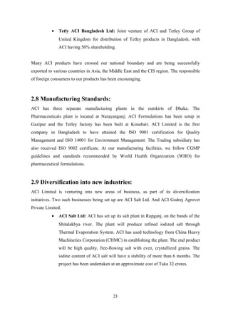 • Tetly ACI Bangladesh Ltd: Joint venture of ACI and Tetley Group of
United Kingdom for distribution of Tetley products in Bangladesh, with
ACI having 50% shareholding.
Many ACI products have crossed our national boundary and are being successfully
exported to various countries in Asia, the Middle East and the CIS region. The responsible
of foreign consumers to our products has been encouraging.
2.8 Manufacturing Standards:
ACI has three separate manufacturing plants in the outskirts of Dhaka. The
Pharmaceuticals plant is located at Narayanganj; ACI Formulations has been setup in
Gazipur and the Tetley factory has been built at Konabari. ACI Limited is the first
company in Bangladesh to have attained the ISO 9001 certification for Quality
Management and ISO 14001 for Environment Management. The Trading subsidiary has
also received ISO 9002 certificate. At our manufacturing facilities, we follow CGMP
guidelines and standards recommended by World Health Organization (WHO) for
pharmaceutical formulations.
2.9 Diversification into new industries:
ACI Limited is venturing into new areas of business, as part of its diversification
initiatives. Two such businesses being set up are ACI Salt Ltd. And ACI Godrej Agrovet
Private Limited.
• ACI Salt Ltd: ACI has set up its salt plant in Rupganj, on the bands of the
Shitalakhya river. The plant will produce refined iodized salt through
Thermal Evaporation System. ACI has used technology from China Heavy
Machineries Corporation (CHMC) in establishing the plant. The end product
will be high quality, free-flowing salt with even, crystallized grains. The
iodine content of ACI salt will have a stability of more than 6 months. The
project has been undertaken at an approximate cost of Taka 32 crores.
21
 