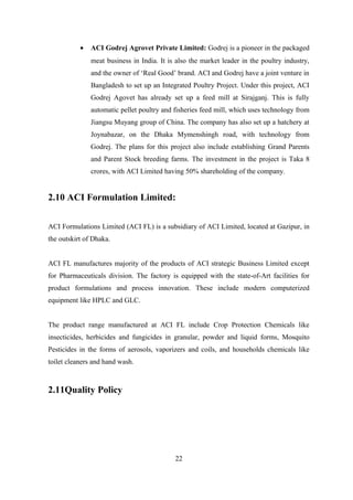 • ACI Godrej Agrovet Private Limited: Godrej is a pioneer in the packaged
meat business in India. It is also the market leader in the poultry industry,
and the owner of ‘Real Good’ brand. ACI and Godrej have a joint venture in
Bangladesh to set up an Integrated Poultry Project. Under this project, ACI
Godrej Agovet has already set up a feed mill at Sirajganj. This is fully
automatic pellet poultry and fisheries feed mill, which uses technology from
Jiangsu Muyang group of China. The company has also set up a hatchery at
Joynabazar, on the Dhaka Mymenshingh road, with technology from
Godrej. The plans for this project also include establishing Grand Parents
and Parent Stock breeding farms. The investment in the project is Taka 8
crores, with ACI Limited having 50% shareholding of the company.
2.10 ACI Formulation Limited:
ACI Formulations Limited (ACI FL) is a subsidiary of ACI Limited, located at Gazipur, in
the outskirt of Dhaka.
ACI FL manufactures majority of the products of ACI strategic Business Limited except
for Pharmaceuticals division. The factory is equipped with the state-of-Art facilities for
product formulations and process innovation. These include modern computerized
equipment like HPLC and GLC.
The product range manufactured at ACI FL include Crop Protection Chemicals like
insecticides, herbicides and fungicides in granular, powder and liquid forms, Mosquito
Pesticides in the forms of aerosols, vaporizers and coils, and households chemicals like
toilet cleaners and hand wash.
2.11Quality Policy
22
 