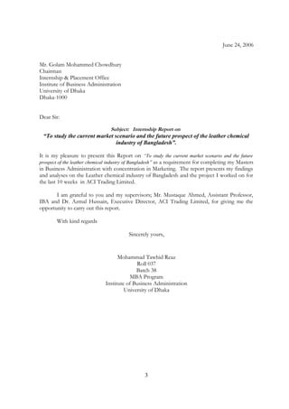 June 24, 2006
Mr. Golam Mohammed Chowdhury
Chairman
Internship & Placement Office
Institute of Business Administration
University of Dhaka
Dhaka-1000
Dear Sir:
Subject: Internship Report on
“To study the current market scenario and the future prospect of the leather chemical
industry of Bangladesh”.
It is my pleasure to present this Report on “To study the current market scenario and the future
prospect of the leather chemical industry of Bangladesh” as a requirement for completing my Masters
in Business Administration with concentration in Marketing. The report presents my findings
and analyses on the Leather chemical industry of Bangladesh and the project I worked on for
the last 10 weeks in ACI Trading Limited.
I am grateful to you and my supervisors; Mr. Mustaque Ahmed, Assistant Professor,
IBA and Dr. Azmal Hussain, Executive Director, ACI Trading Limited, for giving me the
opportunity to carry out this report.
With kind regards
Sincerely yours,
Mohammad Tawhid Reaz
Roll 037
Batch 38
MBA Program
Institute of Business Administration
University of Dhaka
3
 